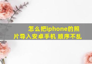 怎么把iphone的照片导入安卓手机 顺序不乱